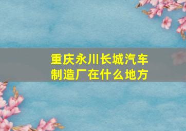 重庆永川长城汽车制造厂在什么地方