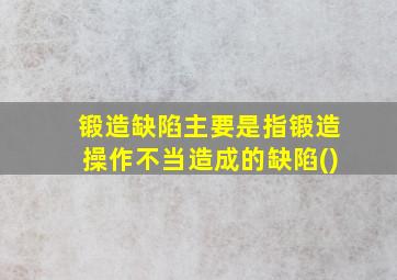 锻造缺陷主要是指锻造操作不当造成的缺陷()