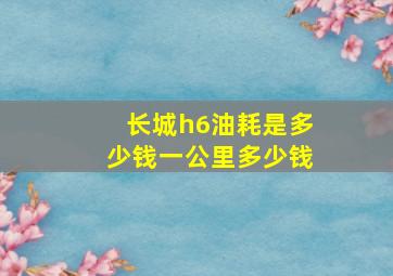 长城h6油耗是多少钱一公里多少钱