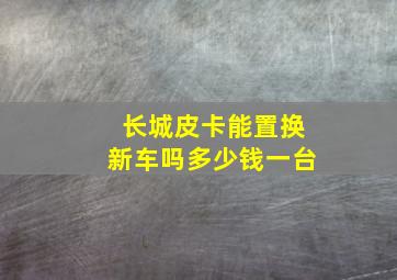 长城皮卡能置换新车吗多少钱一台