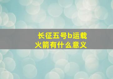 长征五号b运载火箭有什么意义