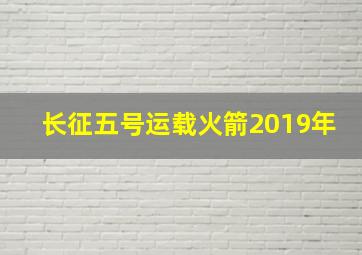 长征五号运载火箭2019年