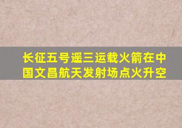 长征五号遥三运载火箭在中国文昌航天发射场点火升空