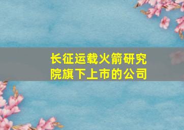 长征运载火箭研究院旗下上市的公司