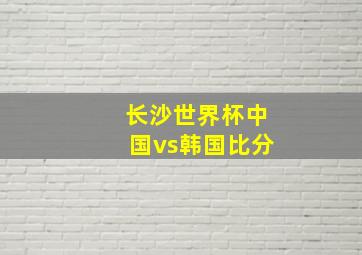 长沙世界杯中国vs韩国比分