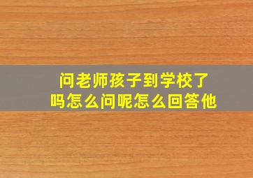 问老师孩子到学校了吗怎么问呢怎么回答他