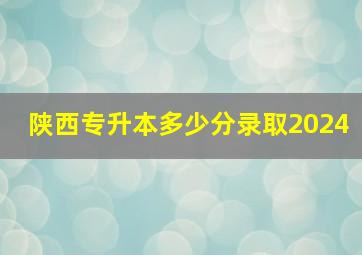 陕西专升本多少分录取2024