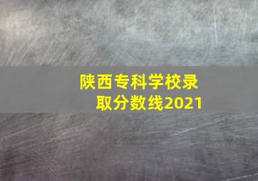 陕西专科学校录取分数线2021