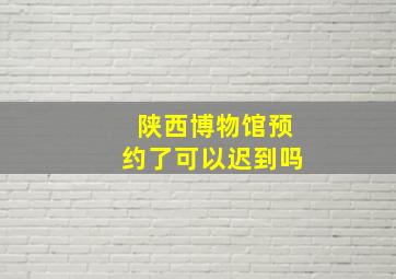 陕西博物馆预约了可以迟到吗