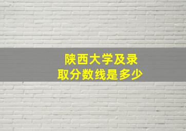 陕西大学及录取分数线是多少