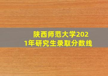 陕西师范大学2021年研究生录取分数线