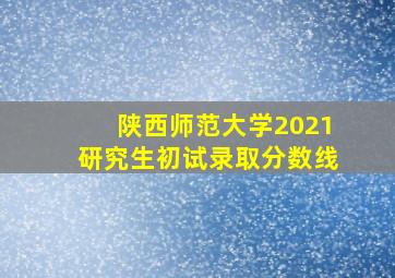 陕西师范大学2021研究生初试录取分数线