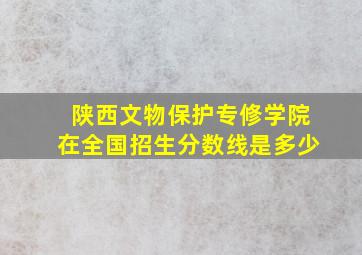 陕西文物保护专修学院在全国招生分数线是多少