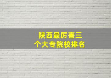 陕西最厉害三个大专院校排名