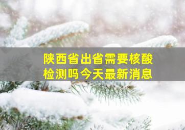 陕西省出省需要核酸检测吗今天最新消息