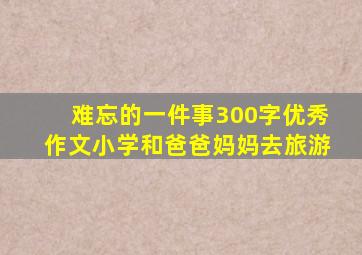 难忘的一件事300字优秀作文小学和爸爸妈妈去旅游