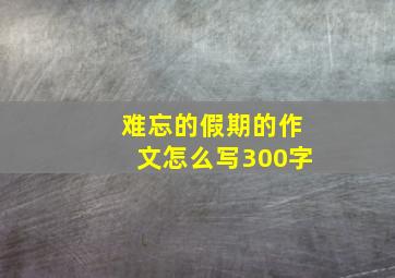 难忘的假期的作文怎么写300字