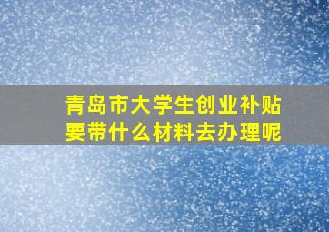 青岛市大学生创业补贴要带什么材料去办理呢