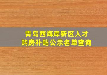 青岛西海岸新区人才购房补贴公示名单查询