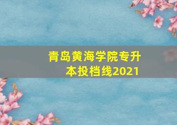 青岛黄海学院专升本投档线2021