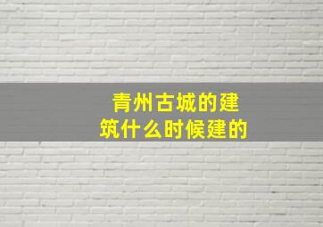 青州古城的建筑什么时候建的