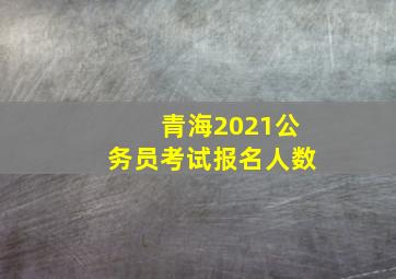 青海2021公务员考试报名人数