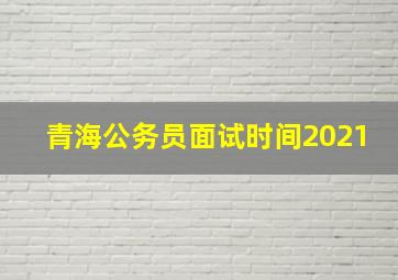 青海公务员面试时间2021