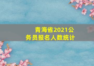 青海省2021公务员报名人数统计