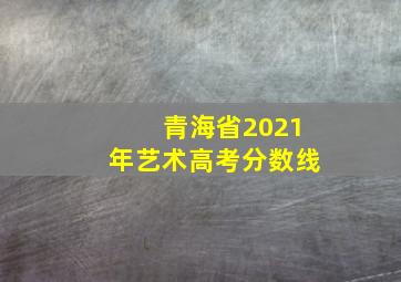 青海省2021年艺术高考分数线