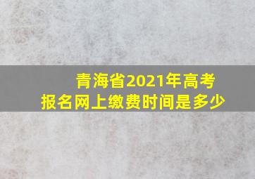 青海省2021年高考报名网上缴费时间是多少