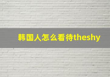 韩国人怎么看待theshy