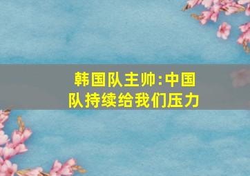 韩国队主帅:中国队持续给我们压力