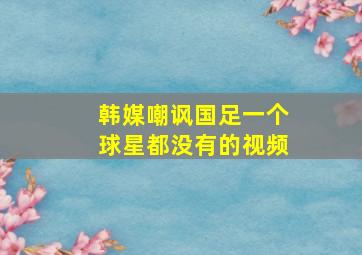 韩媒嘲讽国足一个球星都没有的视频