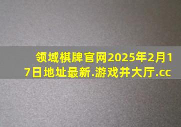 领域棋牌官网2025年2月17日地址最新.游戏并大厅.cc