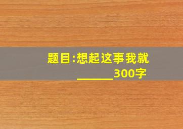 题目:想起这事我就______300字