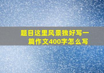 题目这里风景独好写一篇作文400字怎么写