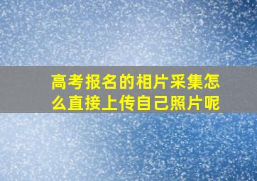 高考报名的相片采集怎么直接上传自己照片呢