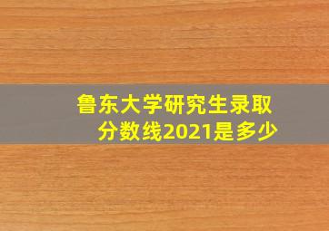 鲁东大学研究生录取分数线2021是多少