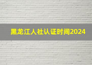 黑龙江人社认证时间2024