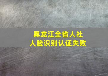 黑龙江全省人社人脸识别认证失败