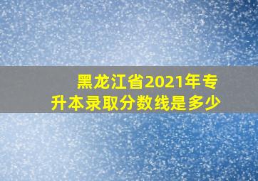 黑龙江省2021年专升本录取分数线是多少