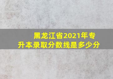 黑龙江省2021年专升本录取分数线是多少分