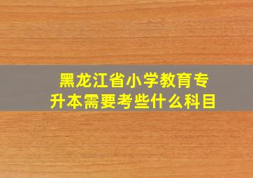 黑龙江省小学教育专升本需要考些什么科目