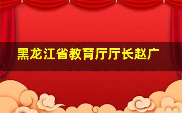 黑龙江省教育厅厅长赵广