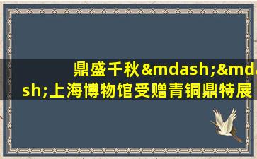 鼎盛千秋——上海博物馆受赠青铜鼎特展