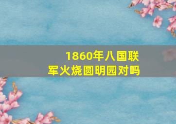 1860年八国联军火烧圆明园对吗