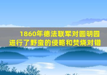 1860年德法联军对圆明园进行了野蛮的侵略和焚烧对错