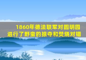 1860年德法联军对圆明园进行了野蛮的掠夺和焚烧对错