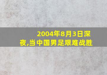 2004年8月3日深夜,当中国男足艰难战胜