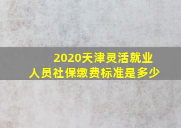 2020天津灵活就业人员社保缴费标准是多少